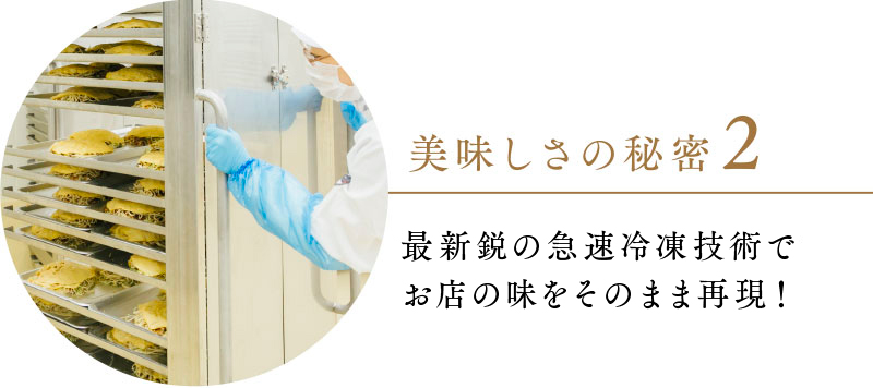 美味しさの秘密２ 最新鋭の急速冷凍技術でお店の味をそのまま再現！