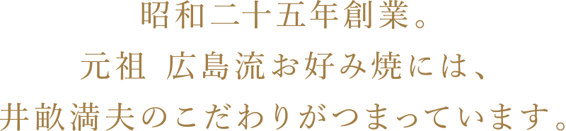 昭和二十五年創業。元祖 広島流お好み焼には、井畝満夫のこだわりがつまっています。